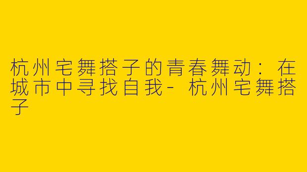 杭州宅舞搭子的青春舞动：在城市中寻找自我-杭州宅舞搭子