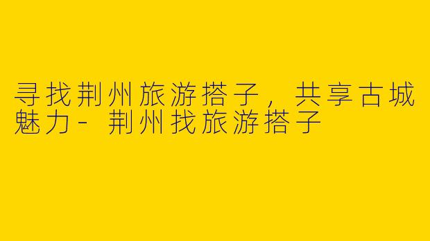 寻找荆州旅游搭子，共享古城魅力