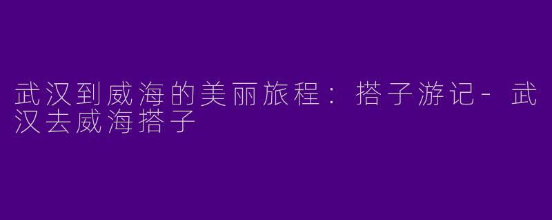 武汉到威海的美丽旅程：搭子游记-武汉去威海搭子