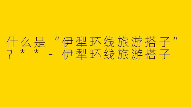 什么是“伊犁环线旅游搭子”?**