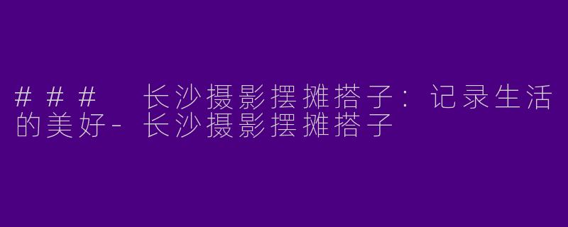 ### 长沙摄影摆摊搭子：记录生活的美好-长沙摄影摆摊搭子