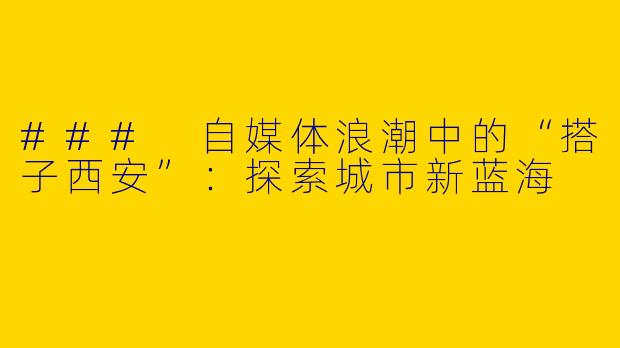 ### 自媒体浪潮中的“搭子西安”：探索城市新蓝海