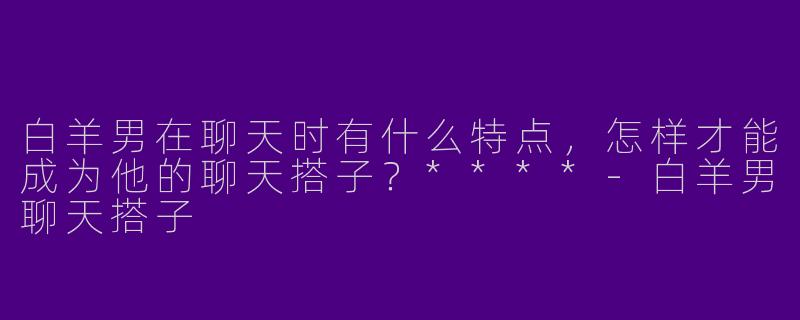 白羊男在聊天时有什么特点,怎样才能成为他的聊天搭子?****