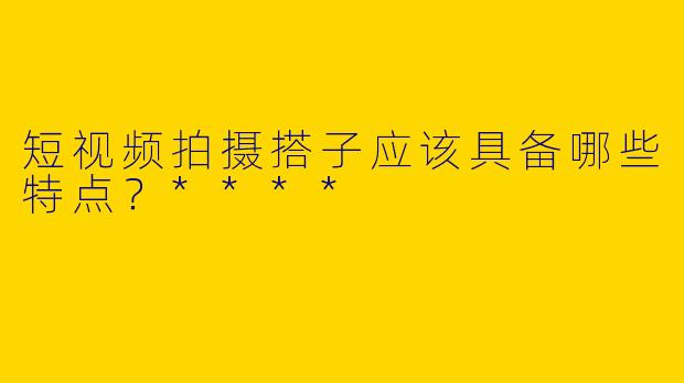 短视频拍摄搭子应该具备哪些特点？****