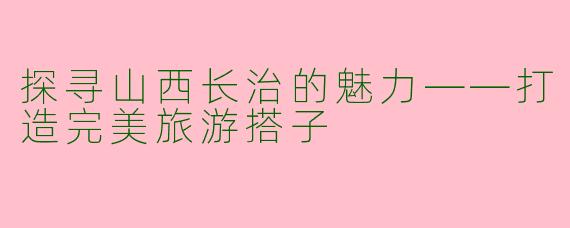 探寻山西长治的魅力——打造完美旅游搭子