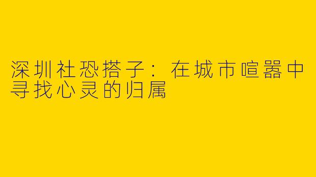深圳社恐搭子：在城市喧嚣中寻找心灵的归属