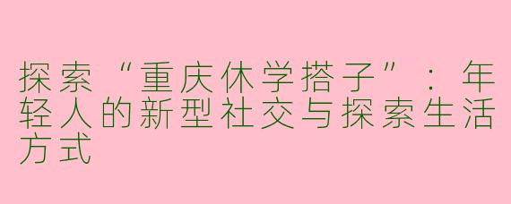 探索“重庆休学搭子”：年轻人的新型社交与探索生活方式