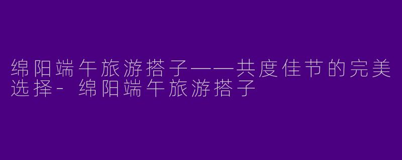绵阳端午旅游搭子——共度佳节的完美选择-绵阳端午旅游搭子