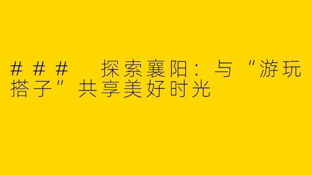 ### 探索襄阳：与“游玩搭子”共享美好时光