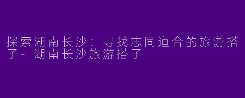 探索湖南长沙：寻找志同道合的旅游搭子-湖南长沙旅游搭子