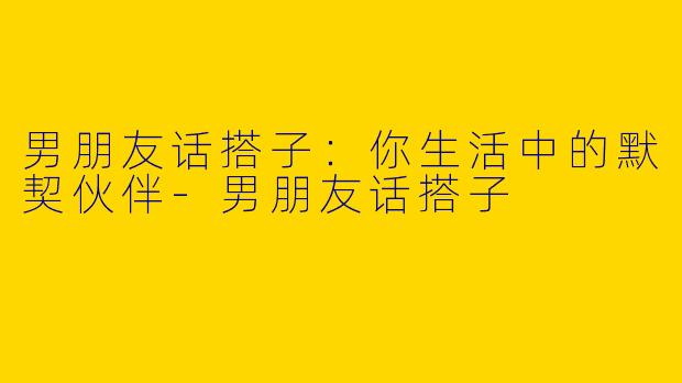 男朋友话搭子：你生活中的默契伙伴-男朋友话搭子