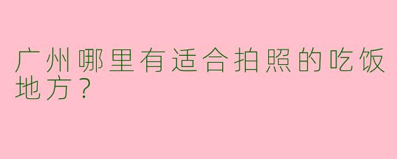 广州哪里有适合拍照的吃饭地方？  