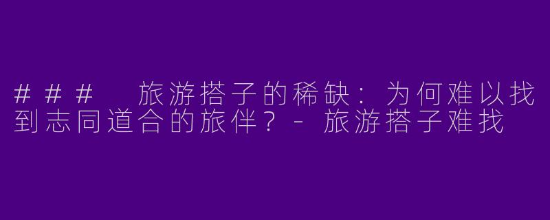 ### 旅游搭子的稀缺：为何难以找到志同道合的旅伴？-旅游搭子难找