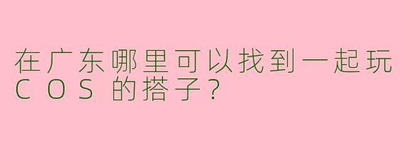 在广东哪里可以找到一起玩COS的搭子？