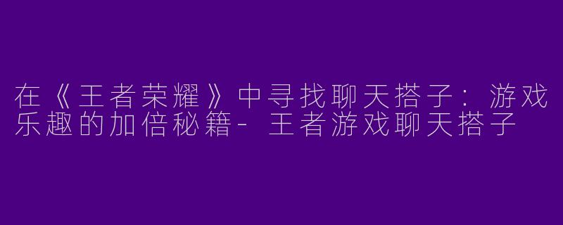 在《王者荣耀》中寻找聊天搭子：游戏乐趣的加倍秘籍-王者游戏聊天搭子