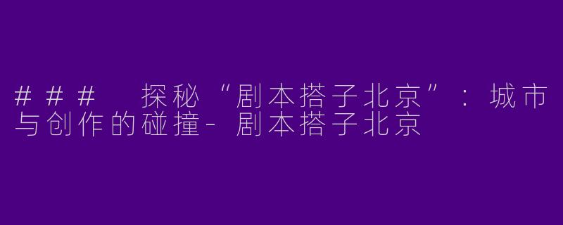 ### 探秘“剧本搭子北京”：城市与创作的碰撞
