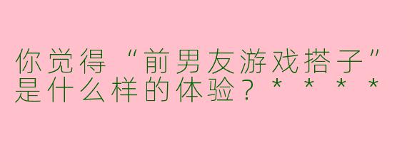 你觉得“前男友游戏搭子”是什么样的体验?****