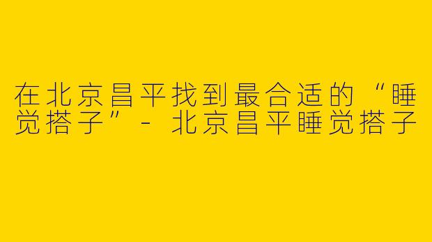 在北京昌平找到最合适的“睡觉搭子”