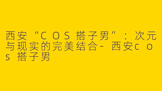西安“COS搭子男”：次元与现实的完美结合-西安cos搭子男