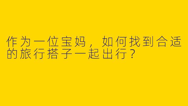 作为一位宝妈,如何找到合适的旅行搭子一起出行?