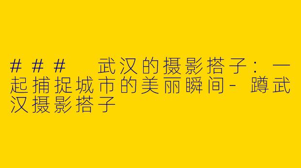 ### 武汉的摄影搭子：一起捕捉城市的美丽瞬间-蹲武汉摄影搭子