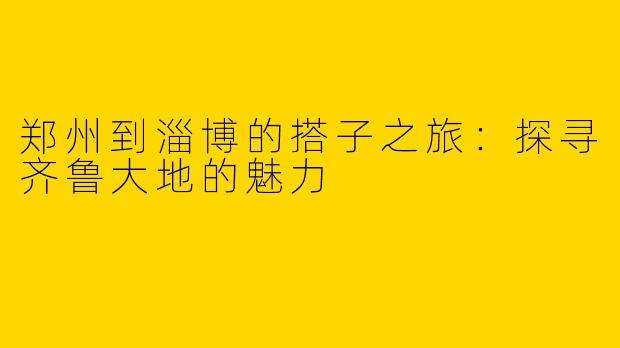 郑州到淄博的搭子之旅:探寻齐鲁大地的魅力