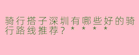 骑行搭子深圳有哪些好的骑行路线推荐?****