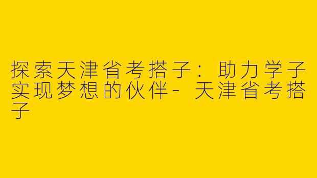 探索天津省考搭子：助力学子实现梦想的伙伴-天津省考搭子
