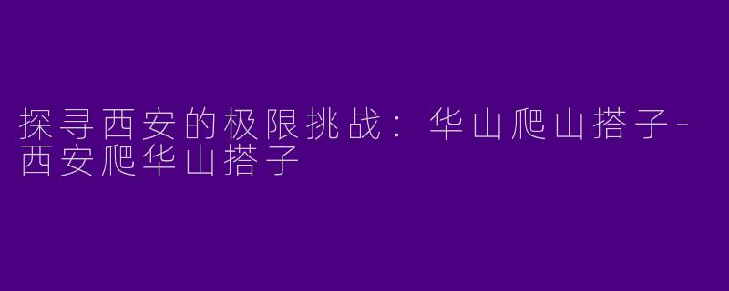 探寻西安的极限挑战：华山爬山搭子-西安爬华山搭子