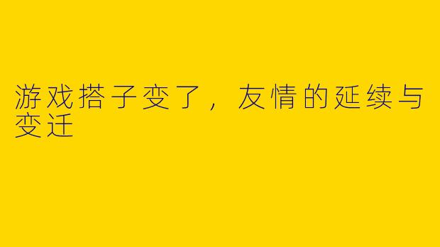 游戏搭子变了，友情的延续与变迁