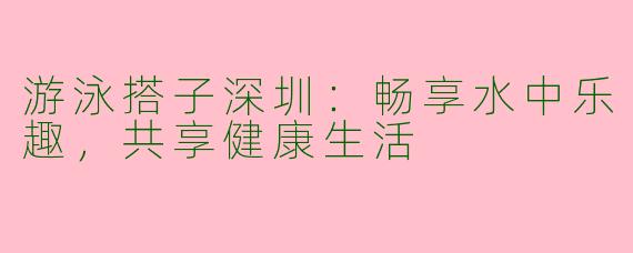 游泳搭子深圳：畅享水中乐趣，共享健康生活