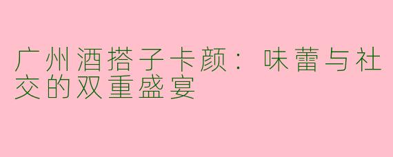 广州酒搭子卡颜:味蕾与社交的双重盛宴