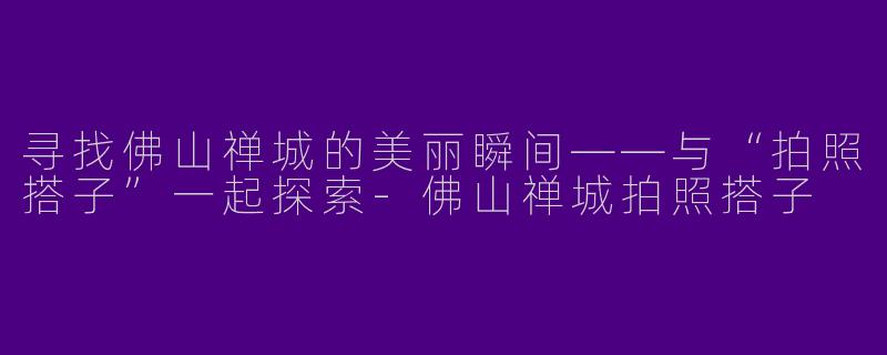 寻找佛山禅城的美丽瞬间——与“拍照搭子”一起探索-佛山禅城拍照搭子