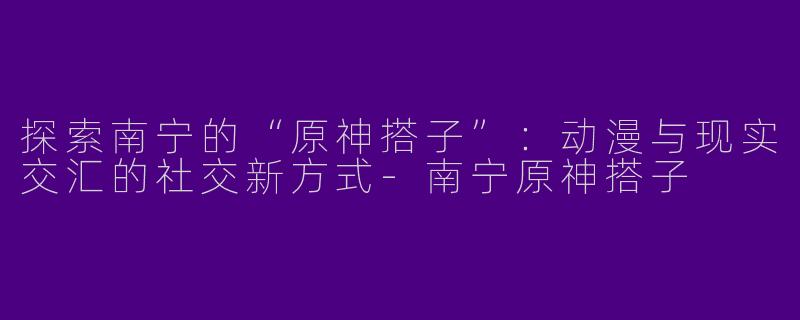 探索南宁的“原神搭子”:动漫与现实交汇的社交新方式