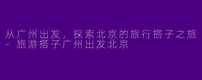 从广州出发，探索北京的旅行搭子之旅-旅游搭子广州出发北京