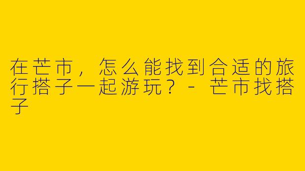 在芒市,怎么能找到合适的旅行搭子一起游玩?