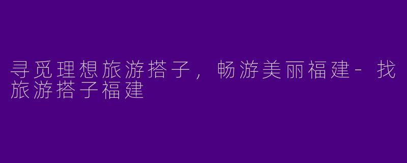 寻觅理想旅游搭子，畅游美丽福建-找旅游搭子福建