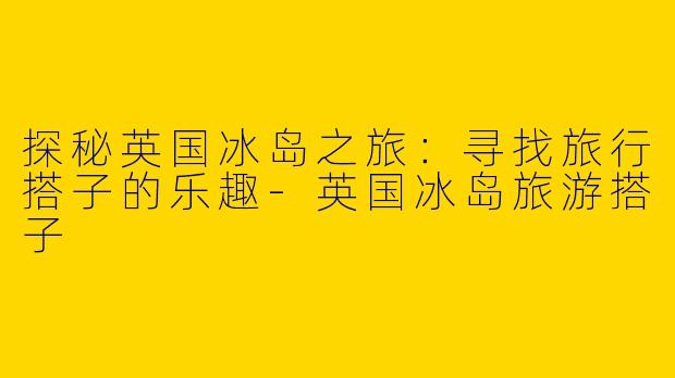 探秘英国冰岛之旅：寻找旅行搭子的乐趣-英国冰岛旅游搭子