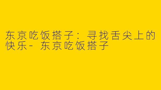 东京吃饭搭子：寻找舌尖上的快乐-东京吃饭搭子