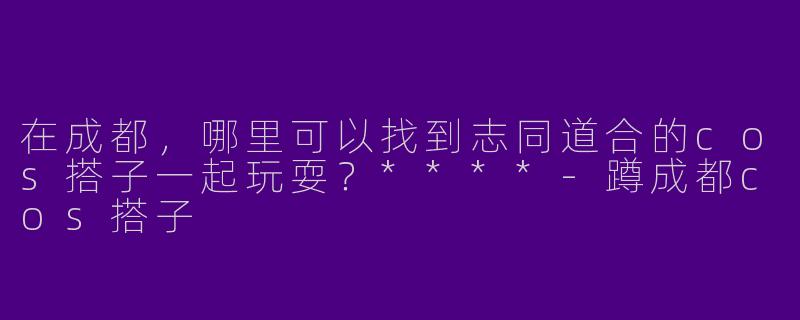 在成都，哪里可以找到志同道合的cos搭子一起玩耍？****