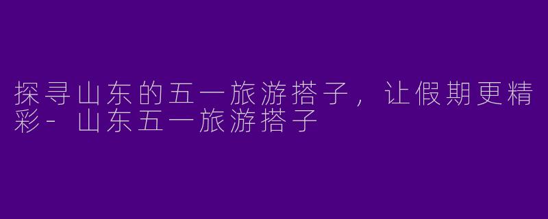探寻山东的五一旅游搭子，让假期更精彩-山东五一旅游搭子
