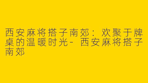 西安麻将搭子南郊：欢聚于牌桌的温暖时光