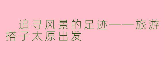  追寻风景的足迹——旅游搭子太原出发