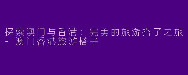 探索澳门与香港：完美的旅游搭子之旅-澳门香港旅游搭子