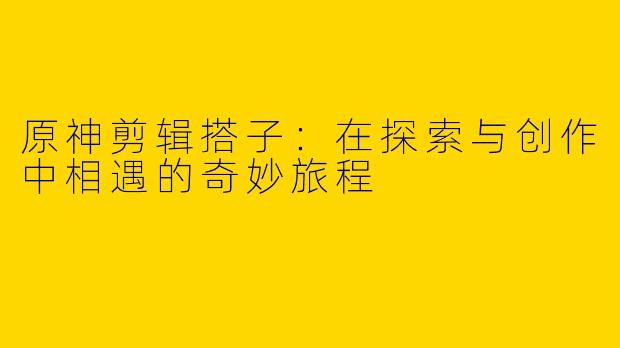 原神剪辑搭子：在探索与创作中相遇的奇妙旅程