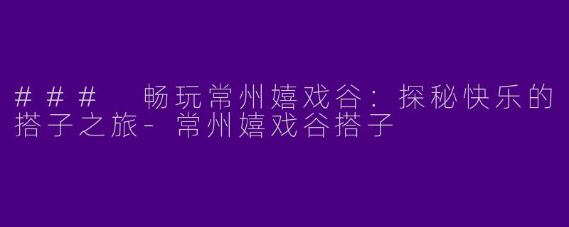 ### 畅玩常州嬉戏谷：探秘快乐的搭子之旅-常州嬉戏谷搭子