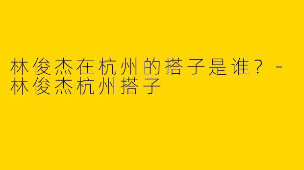 林俊杰在杭州的搭子是谁？-林俊杰杭州搭子