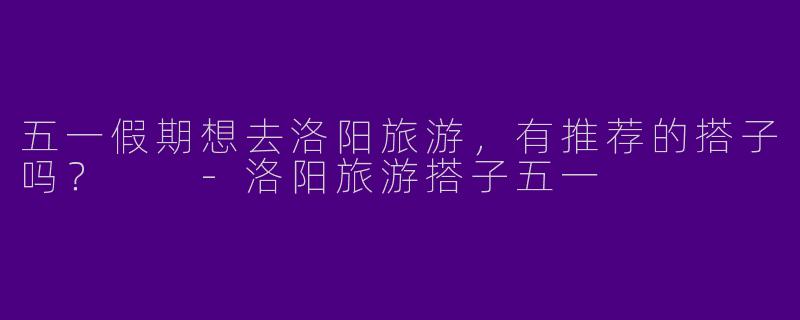 五一假期想去洛阳旅游,有推荐的搭子吗?
