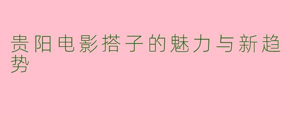 贵阳电影搭子的魅力与新趋势