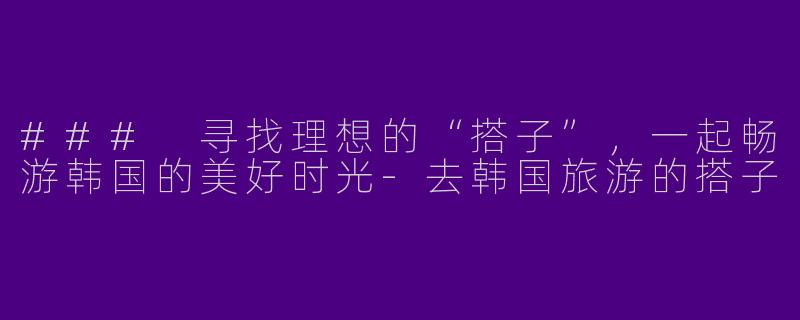 ### 寻找理想的“搭子”，一起畅游韩国的美好时光-去韩国旅游的搭子